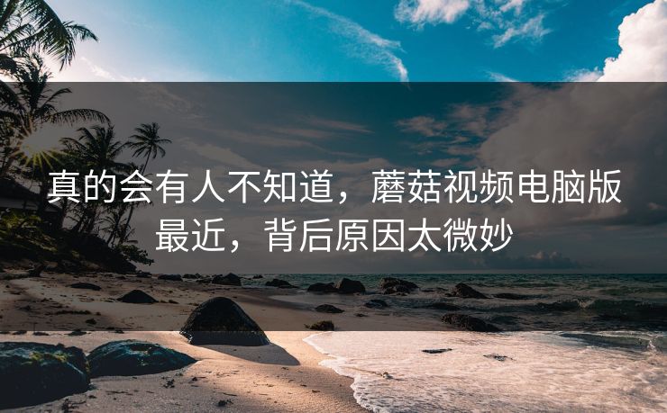 真的会有人不知道，蘑菇视频电脑版最近，背后原因太微妙