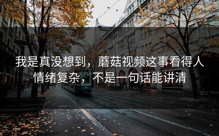 我是真没想到,蘑菇视频这事看得人情绪复杂,不是一句话能讲清 我是真没想到,蘑菇视频这事看得人情绪复杂,不是一句话能讲清