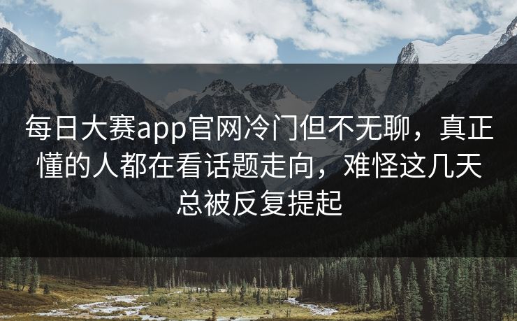每日大赛app官网冷门但不无聊，真正懂的人都在看话题走向，难怪这几天总被反复提起