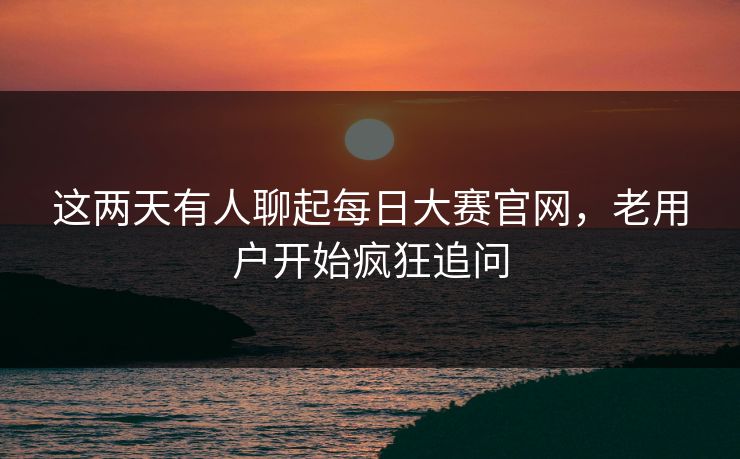 这两天有人聊起每日大赛官网，老用户开始疯狂追问