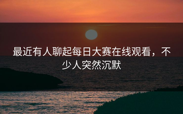 最近有人聊起每日大赛在线观看，不少人突然沉默