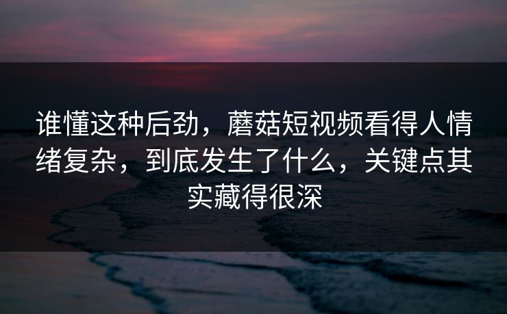 谁懂这种后劲，蘑菇短视频看得人情绪复杂，到底发生了什么，关键点其实藏得很深