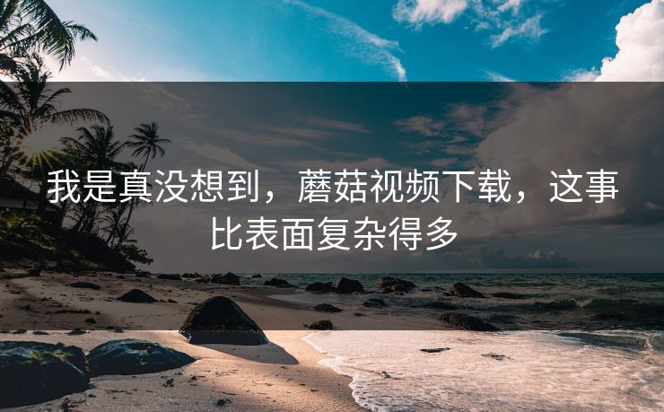 我是真没想到,蘑菇视频下载,这事比表面复杂得多 我是真没想到,蘑菇视频下载,这事比表面复杂得多
