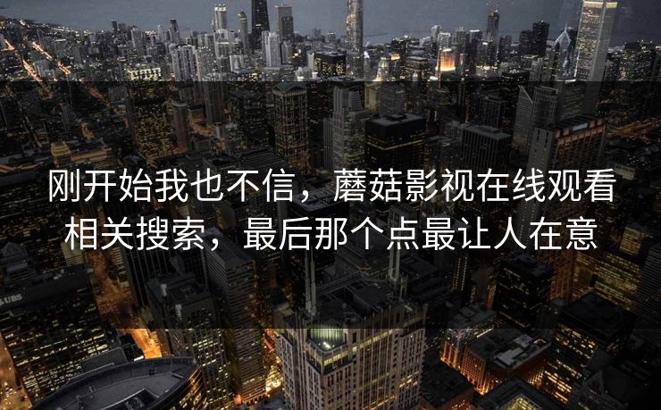 刚开始我也不信,蘑菇影视在线观看相关搜索,最后那个点最让人在意 刚开始我也不信,蘑菇影视在线观看相关搜索,最后那个点最让人在意