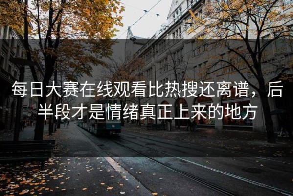 每日大赛在线观看比热搜还离谱，后半段才是情绪真正上来的地方