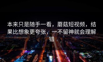 本来只是随手一看，蘑菇短视频，结果比想象更夸张，一不留神就会理解错