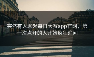 突然有人聊起每日大赛app官网，第一次点开的人开始疯狂追问