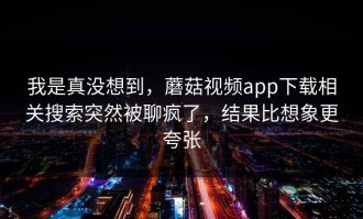 我是真没想到，蘑菇视频app下载相关搜索突然被聊疯了，结果比想象更夸张
