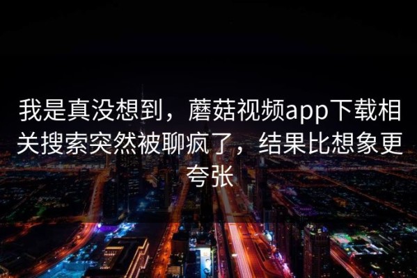 我是真没想到，蘑菇视频app下载相关搜索突然被聊疯了，结果比想象更夸张