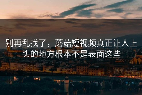 别再乱找了，蘑菇短视频真正让人上头的地方根本不是表面这些