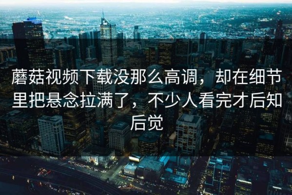 蘑菇视频下载没那么高调，却在细节里把悬念拉满了，不少人看完才后知后觉