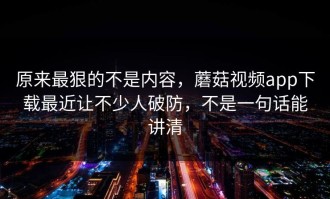 原来最狠的不是内容，蘑菇视频app下载最近让不少人破防，不是一句话能讲清
