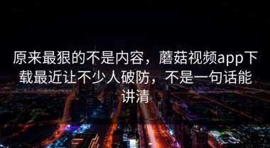 原来最狠的不是内容，蘑菇视频app下载最近让不少人破防，不是一句话能讲清