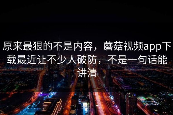 原来最狠的不是内容，蘑菇视频app下载最近让不少人破防，不是一句话能讲清