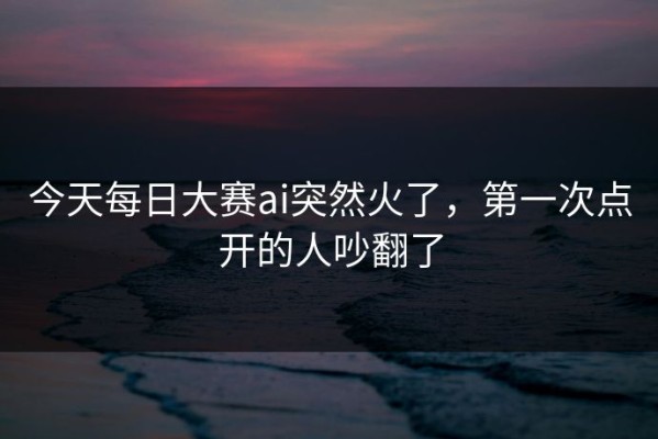 今天每日大赛ai突然火了，第一次点开的人吵翻了
