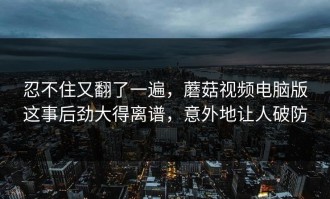 忍不住又翻了一遍，蘑菇视频电脑版这事后劲大得离谱，意外地让人破防