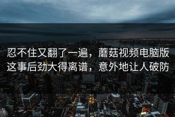忍不住又翻了一遍，蘑菇视频电脑版这事后劲大得离谱，意外地让人破防