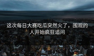 这次每日大赛吃瓜突然火了，围观的人开始疯狂追问