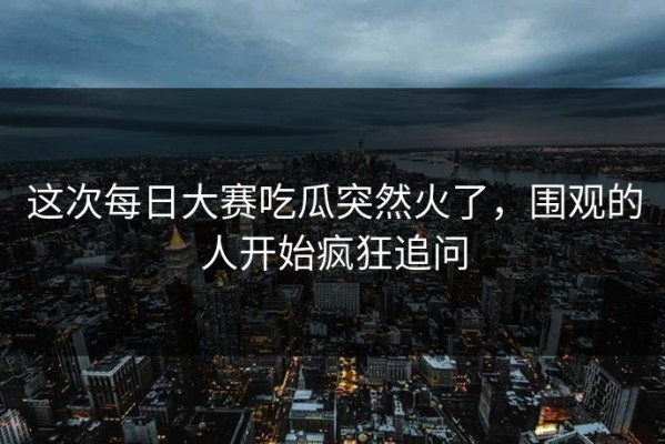 这次每日大赛吃瓜突然火了，围观的人开始疯狂追问