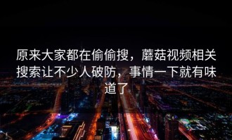 原来大家都在偷偷搜，蘑菇视频相关搜索让不少人破防，事情一下就有味道了