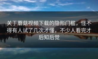 关于蘑菇视频下载的隐形门槛，怪不得有人试了几次才懂，不少人看完才后知后觉
