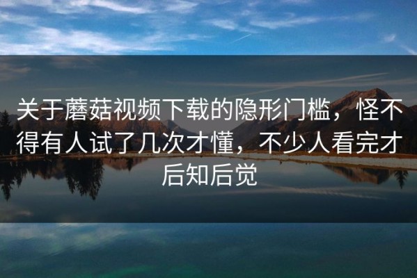 关于蘑菇视频下载的隐形门槛，怪不得有人试了几次才懂，不少人看完才后知后觉