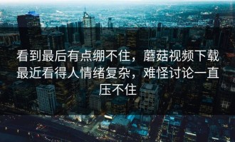 看到最后有点绷不住，蘑菇视频下载最近看得人情绪复杂，难怪讨论一直压不住
