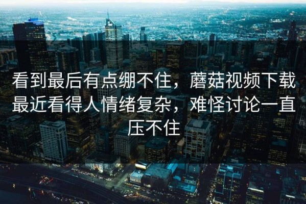 看到最后有点绷不住，蘑菇视频下载最近看得人情绪复杂，难怪讨论一直压不住