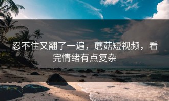 忍不住又翻了一遍，蘑菇短视频，看完情绪有点复杂
