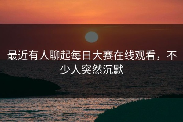 最近有人聊起每日大赛在线观看，不少人突然沉默