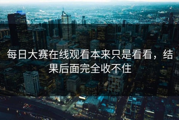 每日大赛在线观看本来只是看看，结果后面完全收不住