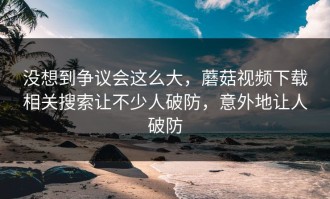 没想到争议会这么大，蘑菇视频下载相关搜索让不少人破防，意外地让人破防