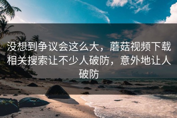 没想到争议会这么大，蘑菇视频下载相关搜索让不少人破防，意外地让人破防