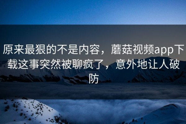 原来最狠的不是内容，蘑菇视频app下载这事突然被聊疯了，意外地让人破防