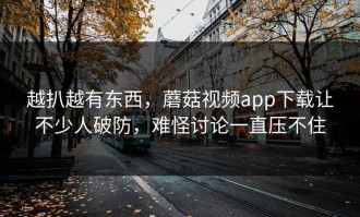 越扒越有东西，蘑菇视频app下载让不少人破防，难怪讨论一直压不住