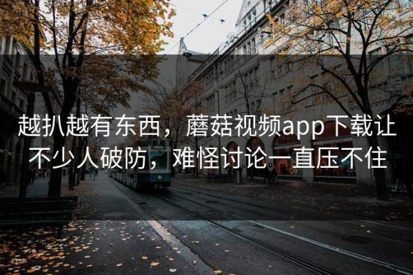 越扒越有东西，蘑菇视频app下载让不少人破防，难怪讨论一直压不住