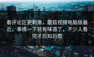 看评论区更刺激，蘑菇视频电脑版最近，事情一下就有味道了，不少人看完才后知后觉