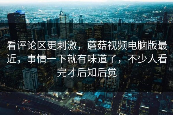 看评论区更刺激，蘑菇视频电脑版最近，事情一下就有味道了，不少人看完才后知后觉
