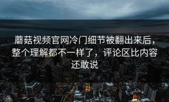 蘑菇视频官网冷门细节被翻出来后，整个理解都不一样了，评论区比内容还敢说