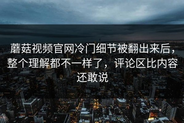 蘑菇视频官网冷门细节被翻出来后，整个理解都不一样了，评论区比内容还敢说