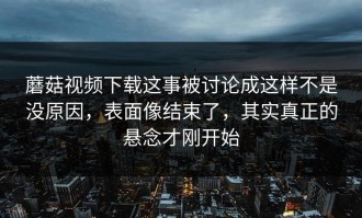 蘑菇视频下载这事被讨论成这样不是没原因，表面像结束了，其实真正的悬念才刚开始