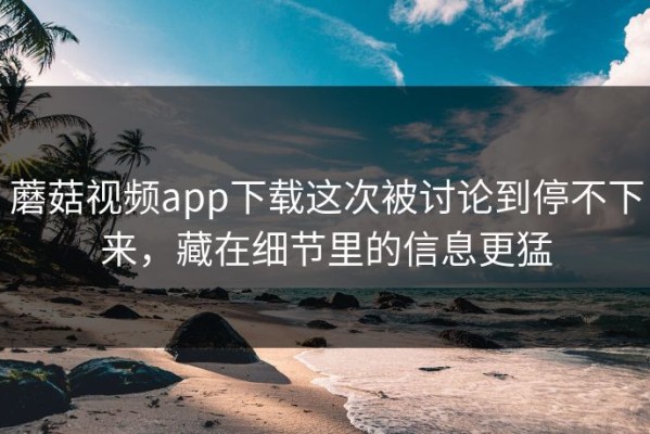 蘑菇视频app下载这次被讨论到停不下来，藏在细节里的信息更猛