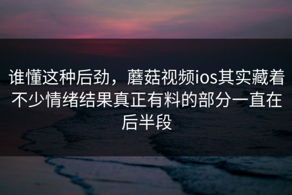 谁懂这种后劲，蘑菇视频ios其实藏着不少情绪结果真正有料的部分一直在后半段
