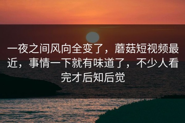 一夜之间风向全变了，蘑菇短视频最近，事情一下就有味道了，不少人看完才后知后觉