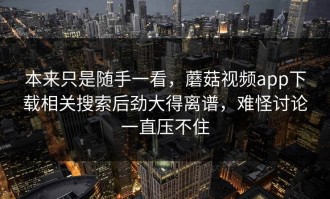 本来只是随手一看，蘑菇视频app下载相关搜索后劲大得离谱，难怪讨论一直压不住
