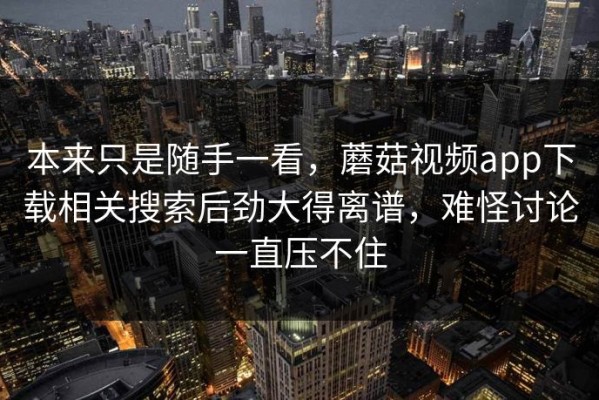 本来只是随手一看，蘑菇视频app下载相关搜索后劲大得离谱，难怪讨论一直压不住