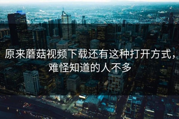 原来蘑菇视频下载还有这种打开方式，难怪知道的人不多