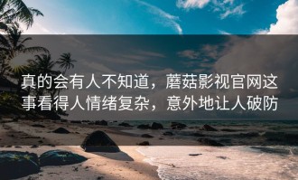 真的会有人不知道，蘑菇影视官网这事看得人情绪复杂，意外地让人破防