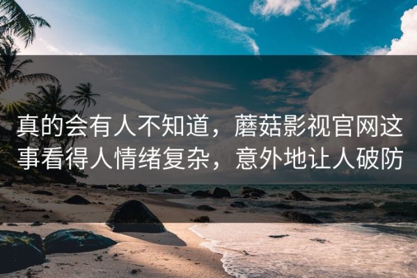 真的会有人不知道，蘑菇影视官网这事看得人情绪复杂，意外地让人破防
