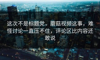 这次不是标题党，蘑菇视频这事，难怪讨论一直压不住，评论区比内容还敢说